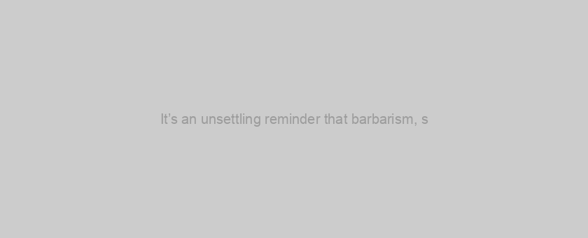 It’s an unsettling reminder that barbarism, s